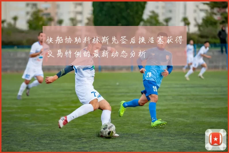 快船协助科林斯先签后换活塞获得交易特例的最新动态分析
