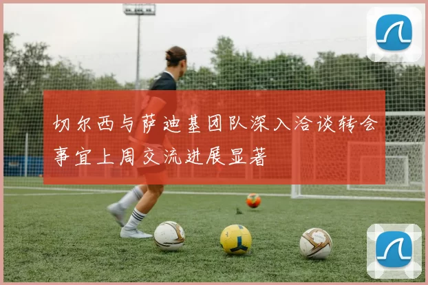 切尔西与萨迪基团队深入洽谈转会事宜上周交流进展显著