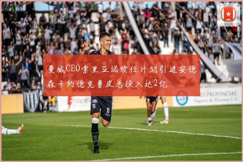 曼城CEO索里亚诺续任计划引进安德森卡约德克鲁皮总投入达2亿