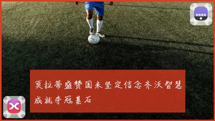 莫拉蒂盛赞国米坚定信念齐沃智慧成就夺冠基石