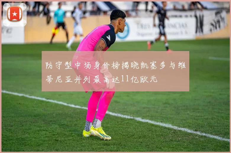 防守型中场身价榜揭晓凯塞多与维蒂尼亚并列最高达11亿欧元