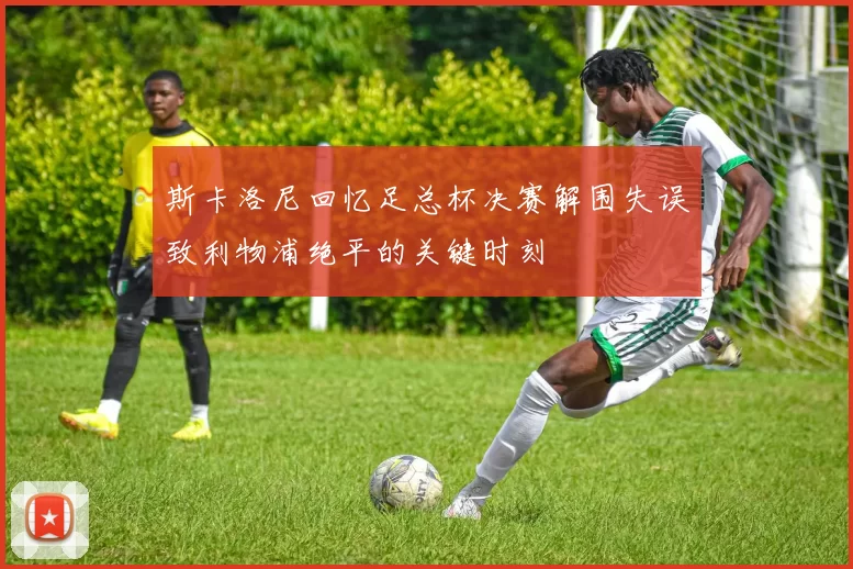 斯卡洛尼回忆足总杯决赛解围失误致利物浦绝平的关键时刻