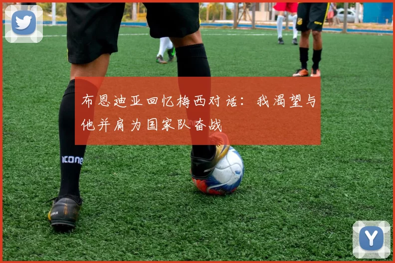布恩迪亚回忆梅西对话：我渴望与他并肩为国家队奋战