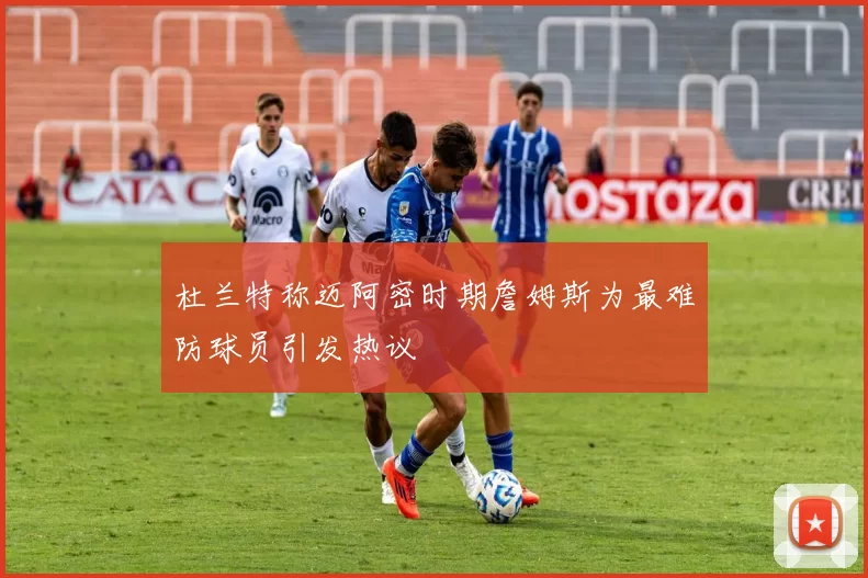 杜兰特称迈阿密时期詹姆斯为最难防球员引发热议