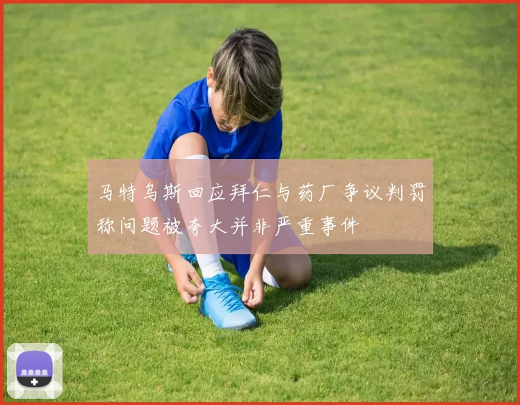 马特乌斯回应拜仁与药厂争议判罚称问题被夸大并非严重事件