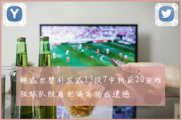 鲍威尔替补发威13投7中斩获20分难阻球队败局犯满离场成遗憾