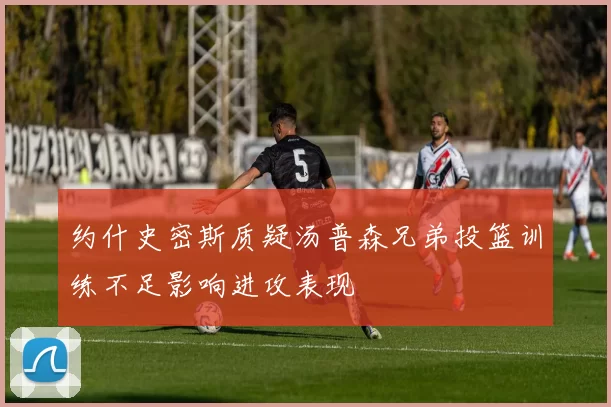 约什史密斯质疑汤普森兄弟投篮训练不足影响进攻表现