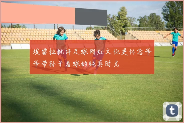 埃雷拉批评足球网红文化更怀念爷爷带孙子看球的纯真时光