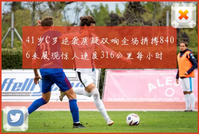 41岁C罗逆袭质疑双响全场拼搏8406米展现惊人速度316公里每小时