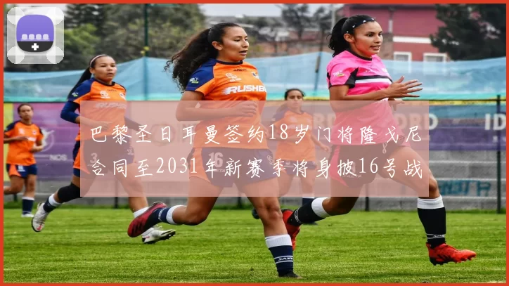 巴黎圣日耳曼签约18岁门将隆戈尼合同至2031年新赛季将身披16号战袍