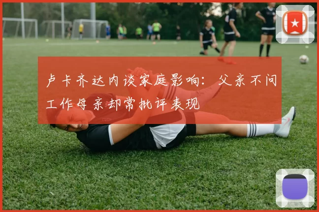 卢卡齐达内谈家庭影响：父亲不问工作母亲却常批评表现