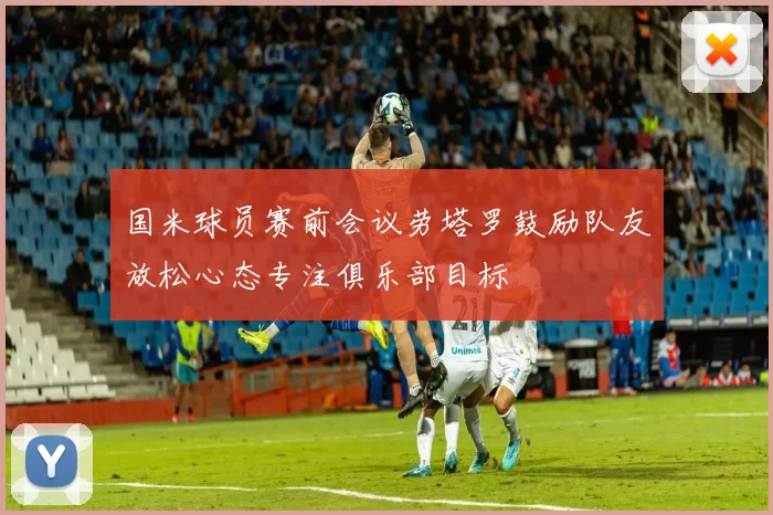 国米球员赛前会议劳塔罗鼓励队友放松心态专注俱乐部目标