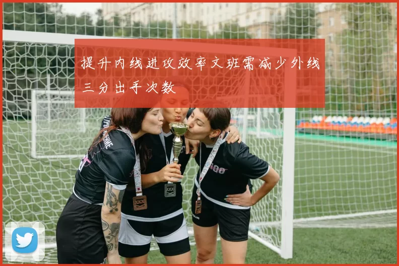 提升内线进攻效率文班需减少外线三分出手次数