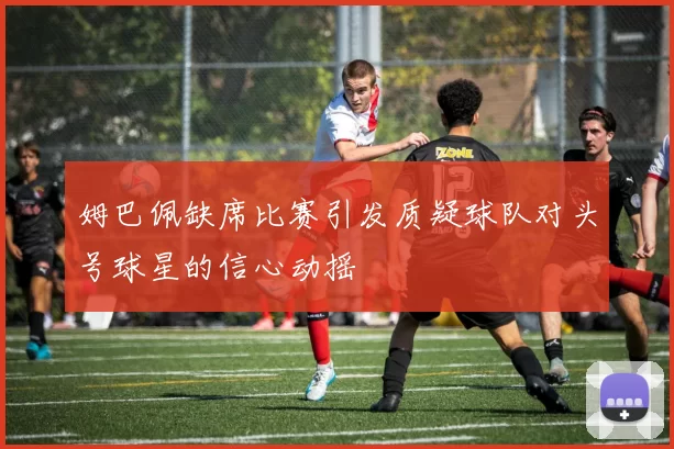 姆巴佩缺席比赛引发质疑球队对头号球星的信心动摇