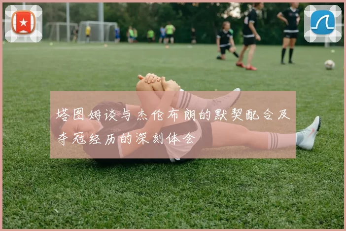 塔图姆谈与杰伦布朗的默契配合及夺冠经历的深刻体会