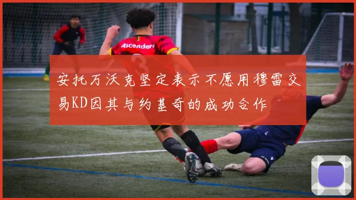 安托万沃克坚定表示不愿用穆雷交易KD因其与约基奇的成功合作