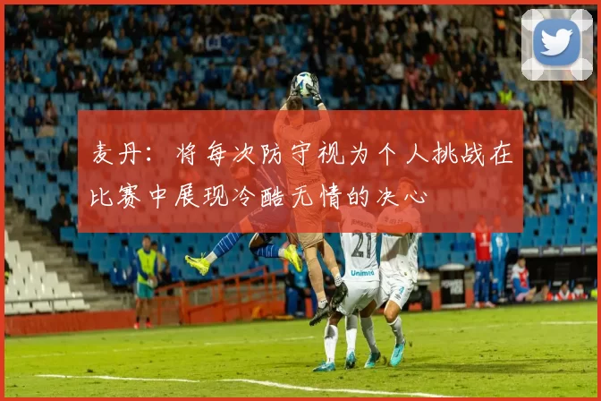 麦丹：将每次防守视为个人挑战在比赛中展现冷酷无情的决心