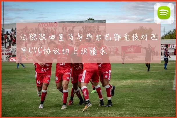 法院驳回皇马与毕尔巴鄂竞技对西甲CVC协议的上诉请求