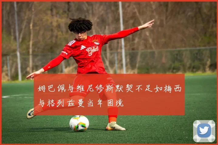姆巴佩与维尼修斯默契不足如梅西与格列兹曼当年困境