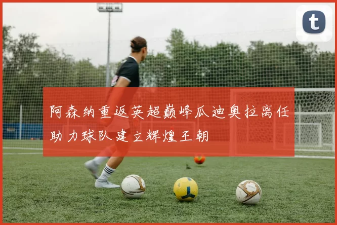 阿森纳重返英超巅峰瓜迪奥拉离任助力球队建立辉煌王朝